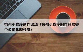 莘县杭州小程序制作渠道（杭州小程序制作开发哪个公司比较权威）